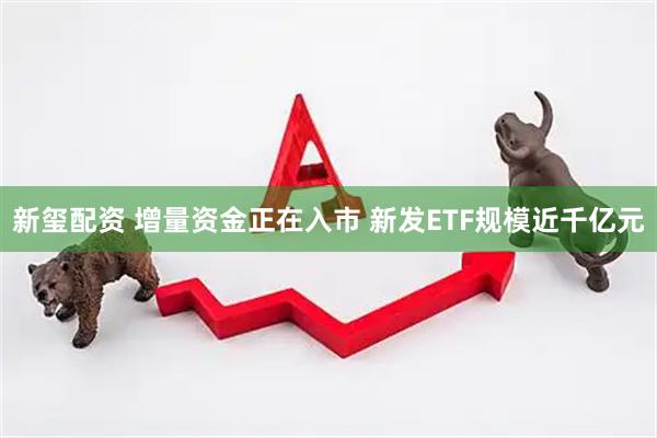 新玺配资 增量资金正在入市 新发ETF规模近千亿元