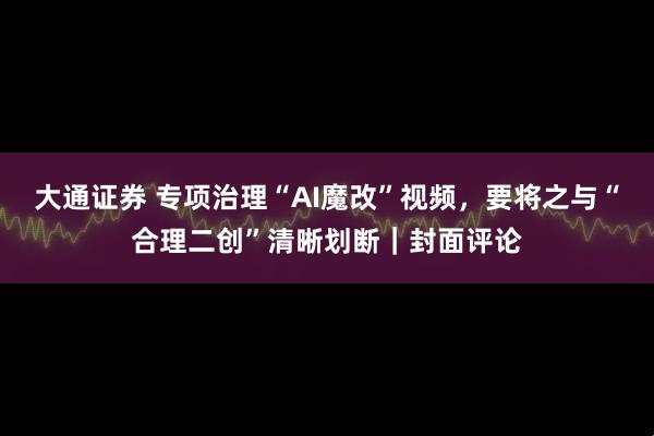 大通证券 专项治理“AI魔改”视频，要将之与“合理二创”清晰划断｜封面评论