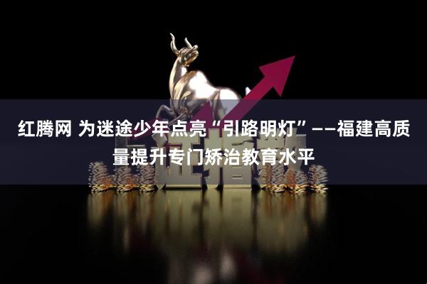 红腾网 为迷途少年点亮“引路明灯”——福建高质量提升专门矫治教育水平