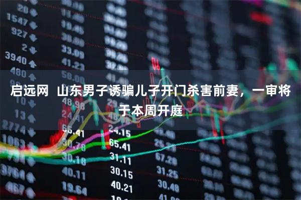 启远网  山东男子诱骗儿子开门杀害前妻，一审将于本周开庭