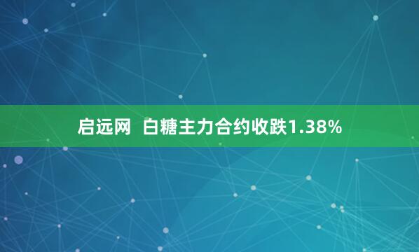 启远网  白糖主力合约收跌1.38%