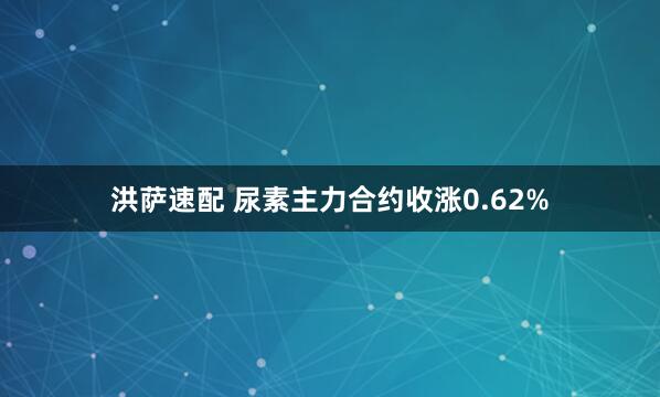 洪萨速配 尿素主力合约收涨0.62%