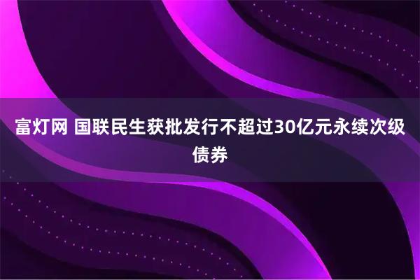 富灯网 国联民生获批发行不超过30亿元永续次级债券
