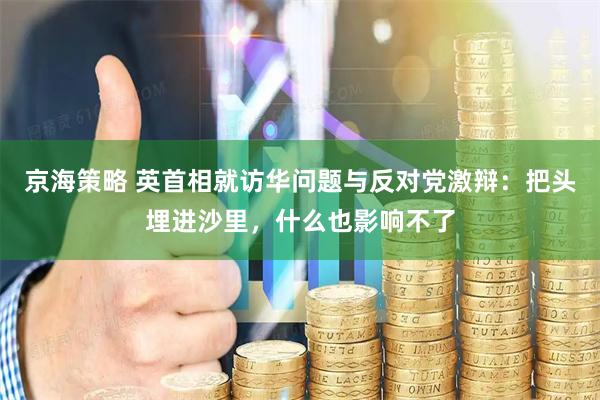 京海策略 英首相就访华问题与反对党激辩：把头埋进沙里，什么也影响不了