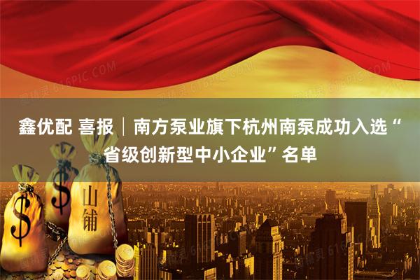 鑫优配 喜报│南方泵业旗下杭州南泵成功入选“省级创新型中小企业”名单
