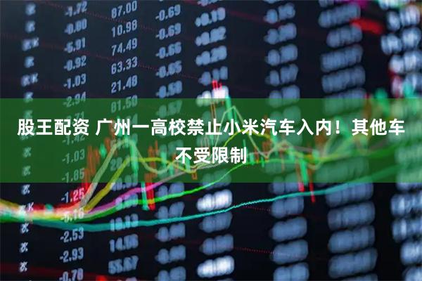 股王配资 广州一高校禁止小米汽车入内！其他车不受限制