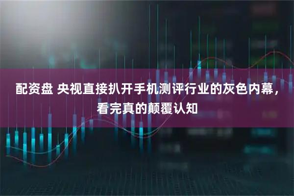 配资盘 央视直接扒开手机测评行业的灰色内幕，看完真的颠覆认知